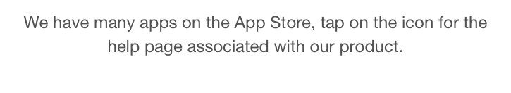 We have many apps on the App Store, tap on the icon for the help page associated with our product. 
Tap here for Email to Contact Us                                  